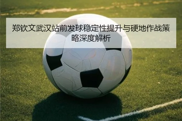 郑钦文武汉站前发球稳定性提升与硬地作战策略深度解析
